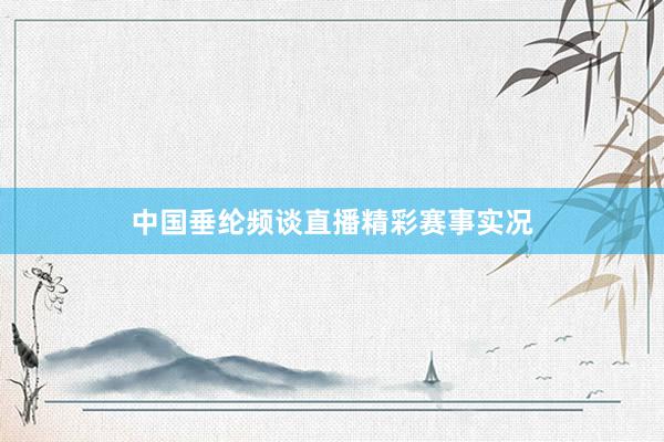 中国垂纶频谈直播精彩赛事实况