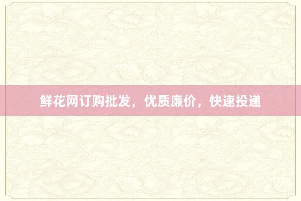 鲜花网订购批发，优质廉价，快速投递